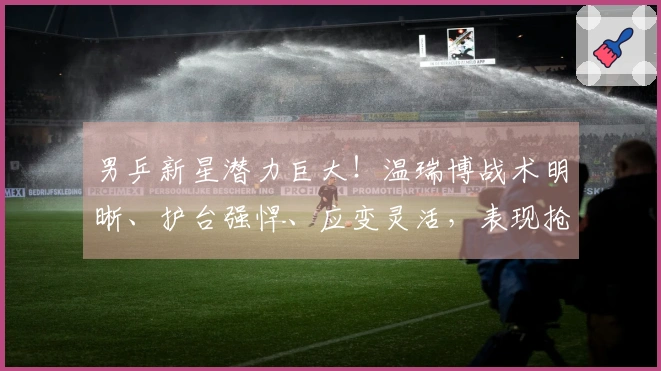 男乒新星潜力巨大！温瑞博战术明晰、护台强悍、应变灵活，表现抢眼！