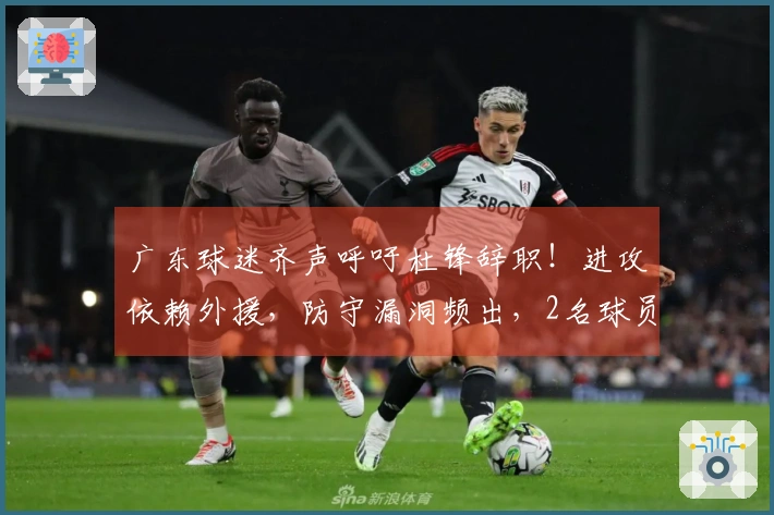 广东球迷齐声呼吁杜锋辞职！进攻依赖外援，防守漏洞频出，2名球员被冷落