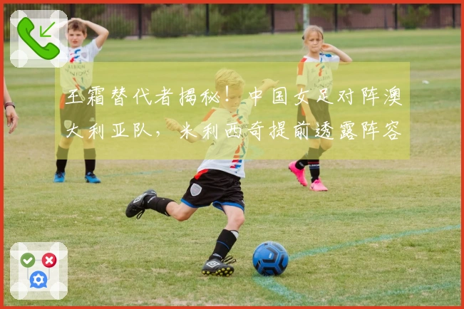王霜替代者揭秘！中国女足对阵澳大利亚队，米利西奇提前透露阵容信息