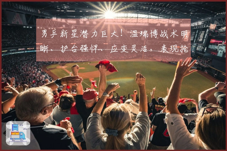 男乒新星潜力巨大！温瑞博战术明晰、护台强悍、应变灵活，表现抢眼！