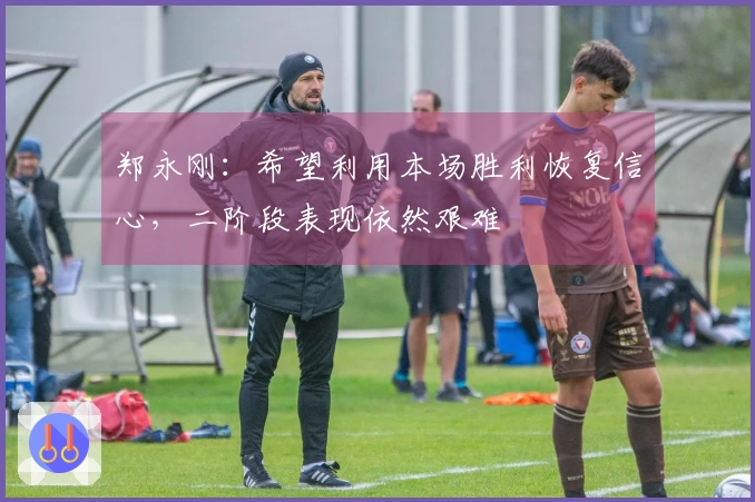 郑永刚：希望利用本场胜利恢复信心，二阶段表现依然艰难