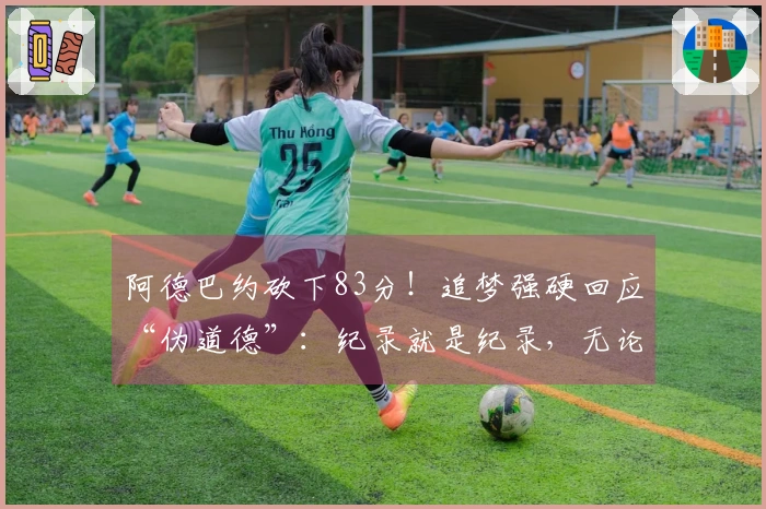 阿德巴约砍下83分！追梦强硬回应“伪道德”：纪录就是纪录，无论对手如何