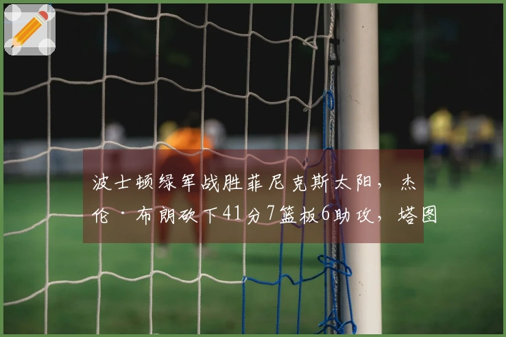 波士顿绿军战胜菲尼克斯太阳，杰伦·布朗砍下41分7篮板6助攻，塔图姆贡献21分7篮板，布克斩获40分6助攻，格林添上21分7篮板