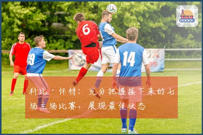 科比·怀特：充分把握接下来的七场主场比赛，展现最佳状态